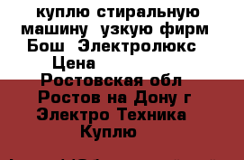 куплю стиральную машину, узкую фирм: Бош, Электролюкс › Цена ­ 5000-7000 - Ростовская обл., Ростов-на-Дону г. Электро-Техника » Куплю   